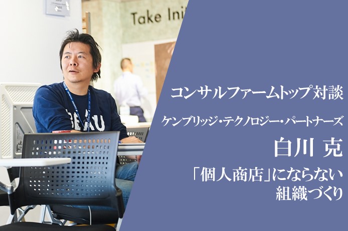 コンサルファームトップ対談　ケンブリッジ・テクノロジー・パートナーズ COO 白川 克氏　～社員が「個人商店」にならないコンサルティングファームにするための仕掛けづくり～